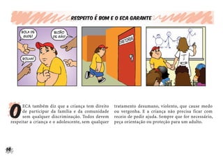 14
Respeito é bom e o ECA garante
O
ECA também diz que a criança tem direito
de participar da família e da comunidade
sem qualquer discriminação. Todos devem
respeitar a criança e o adolescente, sem qualquer
tratamento desumano, violento, que cause medo
ou vergonha. E a criança não precisa ficar com
receio de pedir ajuda. Sempre que for necessário,
peça orientação ou proteção para um adulto.
 