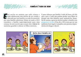 16
Família é tudo de bom
E
stá escrito no estatuto que toda criança e
todo adolescente têm direito de ser criado e
educado por sua família e, se não for possível,
por uma família substituta. Vejam só como o ECA
considera a família superimportante para uma
criança: lá está escrito que os pais têm o dever de
sustentar, guardar e educar os filhos menores.
E para reforçar que família é tudo de bom, a lei diz
que o pai e a mãe não podem perder seus ﬁlhos só
porque não têm dinheiro para sustentá-los. Quan-
do for assim, o governo deverá ajudar a família com
programas sociais. O lar, diz o ECA, tem que ser um
ambiente bem legal e tranqüilo, sem pessoas depen-
dentes de drogas e álcool.
 
