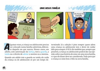 18
Uma nova família
A
lgumas vezes,a criança ou adolescente precisa
ser colocado numa família substituta,diferen-
te daquela em que nasceu. Nesses casos, um
adulto, com autorização da Justiça, terá a guarda, a
tutela ou o direito de adotar o menino ou a menina.
Quando um adulto tem a guarda ou tutela, ele cuida
da criança ou do adolescente só por um tempo de-
terminado. Já a adoção é para sempre: quem adota
uma criança ou adolescente tem o dever de cuidar
dele para sempre.O ECA diz também que,sempre que
possível,a criança ou adolescente poderá dar sua opi-
nião sobre essa história de estar em uma nova família,
e o que ele disser deve ser considerado.Tudo para que
a criança se sinta bem e feliz na nova família.
 