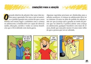 19
Condições para a adoção
O
grande objetivo da adoção é dar uma vida me-
lhor para a garotada. Por isso, o juiz só autori-
za o pedido quando tem certeza de que a nova
família será muito legal e cuidadosa com a criança
ou adolescente. A família deve ser capaz de oferecer
saúde, educação, carinho e todos os outros benefí-
cios que o ECA defende com muita garra.
Algumas regrinhas precisam ser obedecidas para a
adoção acontecer. A criança ou adolescente deve ter
no máximo 18 anos na data do pedido de adoção, a
não ser que já esteja sob a guarda ou tutela da pes-
soa que vai adotá-lo. E poderá adotar uma criança
ou adolescente, qualquer brasileiro com mais de 21
anos, desde que seja pelo menos 16 anos mais velho
do que a pessoa que vai ser adotada.
 