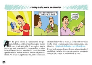 22
Criança não pode trabalhar
A
lei diz que a criança e o adolescente não po-
dem trabalhar, a não ser que tenha pelo menos
14 anos e seja aprendiz. O aprendiz é aquele
jovem que está aprendendo e começando a praticar
uma proﬁssão. Mesmo trabalhando, os adolescentes
aprendizes não podem parar de estudar de jeito ne-
nhum.Por isso,o ECA garante a eles,se for necessário,
um horário especial na escola.O adolescente aprendiz
recebe bolsa aprendizagem (uma remuneração em
dinheiro) e direitos trabalhistas e previdenciários.
É bom lembrar que, de acordo com a Constituição, é
proibido o trabalho noturno, perigoso ou que causa
doenças para todos os menores de 18 anos.
 