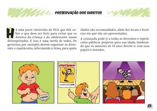 23
Preservação dos direitos
H
á uma parte inteirinha do ECA que fala so-
bre o que deve ser feito para evitar que os
direitos da criança e do adolescente sejam
desrespeitados. E isso é uma tarefa de todos. Os
governos, por exemplo, devem organizar as diver-
sões e espetáculos, informando o tema, para quais
idades são recomendados, além dos locais e horá-
rios em que vão ser apresentados.
A criançada pode ir a todas as diversões e espetá-
culos públicos próprios para sua idade, lembran-
do que os menores de 10 anos devem ir com seus
papais e mamães.
 