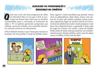 24
Qualidade da programação e
segurança no comércio
Q
uem não curte um bom programa de rádio
ou televisão? Não é à toa que o ECA se pre-
ocupa em deixar bem claro que, no horário
recomendado para a criançada, as emissoras de
rádio e TV só podem apresentar programas que
valham a pena de verdade, com conteúdo educati-
vo, cultural, artístico ou informativo.
O ECA defende mesmo o que é bom para meninos e
meninas. Por isso, proíbe a venda de bebidas alcoó-
licas, cigarro e outros produtos que possam causar
vício ou dependência. Além disso, jovens com me-
nos de 18 anos não podem comprar armas, muni-
ções, explosivos, fogos de artifício, álcool ou livros e
revistas de adultos! Isso tudo é muito perigoso e não
deve estar disponível para a garotada! E mais: pela
lei, lugar de criança é na escola e junto da família.
Então, nada de matar aula para passear em estabele-
cimentos para clientes adultos, como casas de jogos,
sinuca ou bilhar. O ECA está de olho!
 