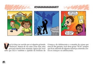 26
Ecaaaaaaaaaaaa!!!
V
ocê já deve ter ouvido por aí alguém gritando
“Eeeeeca!” depois de ver uma coisa suja, uma
porcaria dessas bem nojentas. Agora que você
sabe que ECA é também o apelido do Estatuto da
Criança e do Adolescente e o montão de coisas que
essa lei lhe garante, você deve gritar “ECA!” sempre
que ﬁcar sabendo de alguma injustiça cometida con-
tra as crianças e os adolescentes.
 