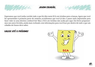 27
Esperamos que você tenha curtido tudo o que foi dito neste ECA em tirinhas para crianças.Agora que você
foi apresentado à primeira parte do estatuto, acreditamos que você já deu o passo mais importante para
fazer valer os seus direitos: conhecê-los! Mas o ECA em tirinhas não acaba por aqui. Em breve preparare-
mos um outro livrinho, ainda mais recheado com informações para você ﬁcar por dentro de tudo o que um
cidadão do futuro deve saber.
Valeu! Até o próximo!
Jovem cidadão,
 