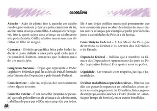 28
Glossário
Adoção – Ação de adotar, isto é, quando um adulto
resolve,por vontade própria e pelos caminhos da lei,
aceitar uma criança como ﬁlho.A adoção é irrevogá-
vel, isto é, quem adota uma criança ou adolescente
não pode desistir.O ﬁlho adotivo tem os mesmos di-
reitos do ﬁlho de sangue.
Comarca - Divisão geográfica feita pelo Poder Ju-
diciário para definir a área pela qual cada juiz é
responsável. Existem comarcas que incluem mais
de um município.
Congresso Nacional - Órgão que representa o Poder
Legislativo Federal,o qual faz as leis do País.É formado
pela Câmara dos Deputados e pelo Senado Federal.
Conscientizar – Alertar, explicar, dar conhecimento
sobre algum assunto.
Conselho Tutelar – É um conselho (reunião de pesso-
as) que zela pelos direitos da criança e do adolescente,
trabalhando para que o ECA seja cumprido por todos.
Ele é um órgão público municipal permanente que
tem autonomia para receber denúncias de maus-tra-
tos contra crianças,por exemplo,e pedir providências
junto a autoridades da Polícia e da Justiça.
Constituição Federal – A Lei Maior do País, que
determina os direitos e os deveres dos indivíduos
e do Estado.
Deputado federal – Político que é membro da Câ-
mara dos Deputados e representante do povo no Po-
der Legislativo Federal. Fica quatro anos no poder.
Dignidade - Ser tratado com respeito, justiça e ho-
nestidade.
Direitostrabalhistaseprevidenciários–Direitosque
dão um pouco de segurança ao trabalhador,como car-
teira assinada,pagamento do 13º salário,férias,seguro-
desemprego, auxílio-doença e FGTS (Fundo de Garan-
tia por Tempo de Serviço),entre outros benefícios.
 