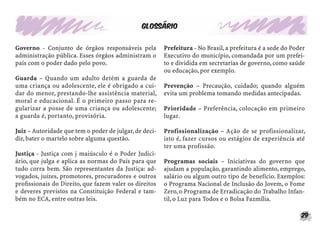 29
Glossário
Governo - Conjunto de órgãos responsáveis pela
administração pública. Esses órgãos administram o
país com o poder dado pelo povo.
Guarda – Quando um adulto detém a guarda de
uma criança ou adolescente, ele é obrigado a cui-
dar do menor, prestando-lhe assistência material,
moral e educacional. É o primeiro passo para re-
gularizar a posse de uma criança ou adolescente;
a guarda é, portanto, provisória.
Juiz – Autoridade que tem o poder de julgar,de deci-
dir, bater o martelo sobre alguma questão.
Justiça - Justiça com j maiúsculo é o Poder Judici-
ário, que julga e aplica as normas do País para que
tudo corra bem. São representantes da Justiça: ad-
vogados, juízes, promotores, procuradores e outros
proﬁssionais do Direito, que fazem valer os direitos
e deveres previstos na Constituição Federal e tam-
bém no ECA, entre outras leis.
Prefeitura - No Brasil, a prefeitura é a sede do Poder
Executivo do município, comandada por um prefei-
to e dividida em secretarias de governo, como saúde
ou educação, por exemplo.
Prevenção – Precaução, cuidado; quando alguém
evita um problema tomando medidas antecipadas.
Prioridade – Preferência, colocação em primeiro
lugar.
Profissionalização – Ação de se profissionalizar,
isto é, fazer cursos ou estágios de experiência até
ter uma profissão.
Programas sociais – Iniciativas do governo que
ajudam a população, garantindo alimento, emprego,
salário ou algum outro tipo de benefício. Exemplos:
o Programa Nacional de Inclusão do Jovem, o Fome
Zero, o Programa de Erradicação do Trabalho Infan-
til, o Luz para Todos e o Bolsa Fazmília.
 