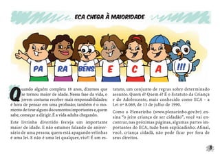 3
ECA chega à maioridade
Q
uando alguém completa 18 anos, dizemos que
se tornou maior de idade. Nessa fase da vida, o
jovem costuma receber mais responsabilidades:
é hora de pensar em uma proﬁssão; também é o mo-
mentodetiraralgunsdocumentosimportantese,quem
sabe,começar a dirigir.É a vida adulta chegando.
Este livrinho divertido festeja um importante
maior de idade. E não estamos falando do aniver-
sário de uma pessoa; quem está apagando velinhas
é uma lei. E não é uma lei qualquer, viu?! É um es-
tatuto, um conjunto de regras sobre determinado
assunto. Quem é? Quem é? É o Estatuto da Criança
e do Adolescente, mais conhecido como ECA - a
Lei nº 8.069, de 13 de julho de 1990.
Como o Plenarinho (www.plenarinho.gov.br) en-
sina “o jeito criança de ser cidadão”, você vai en-
contrar, nas próximas páginas, algumas partes im-
portantes do ECA, tudo bem explicadinho. Afinal,
você, criança cidadã, não pode ficar por fora de
seus direitos.
 