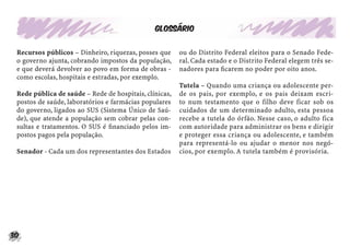 30
Glossário
Recursos públicos – Dinheiro, riquezas, posses que
o governo ajunta, cobrando impostos da população,
e que deverá devolver ao povo em forma de obras -
como escolas, hospitais e estradas, por exemplo.
Rede pública de saúde – Rede de hospitais, clínicas,
postos de saúde, laboratórios e farmácias populares
do governo, ligados ao SUS (Sistema Único de Saú-
de), que atende a população sem cobrar pelas con-
sultas e tratamentos. O SUS é ﬁnanciado pelos im-
postos pagos pela população.
Senador - Cada um dos representantes dos Estados
ou do Distrito Federal eleitos para o Senado Fede-
ral. Cada estado e o Distrito Federal elegem três se-
nadores para ﬁcarem no poder por oito anos.
Tutela – Quando uma criança ou adolescente per-
de os pais, por exemplo, e os pais deixam escri-
to num testamento que o filho deve ficar sob os
cuidados de um determinado adulto, esta pessoa
recebe a tutela do órfão. Nesse caso, o adulto fica
com autoridade para administrar os bens e dirigir
e proteger essa criança ou adolescente, e também
para representá-lo ou ajudar o menor nos negó-
cios, por exemplo. A tutela também é provisória.
 