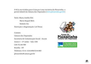 31
O ECA em tirinhas para Crianças é uma iniciativa do Plenarinho, o
portal infantil da Câmara dos Deputados (www.plenarinho.gov.br)
Texto: Maria Amélia Elói
Maria Raquel Melo
Rafaela Céo
Ilustração e diagramação: Leif Bessa
Contato:
Câmara dos Deputados
Secretaria de Comunicação Social - Secom
Anexo I - 15º andar - Sala 1504
CEP. 70.160-900
Brasília - DF
Telefones: 55-61-32161804/32161805
plenarinho@camara.gov.br
 