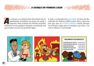 8
A criança em primeiro lugar
A
s crianças e os adolescentes têm direito de ser
rapidamente atendidos em postos de saúde e
hospitais. Num acidente de trânsito, incêndio,
enchente, ou em qualquer situação, a meninada tem
que receber socorro em primeiro lugar.
E mais, a criançada tem prioridade na hora da dis-
tribuição do dinheiro público. Quer dizer, o governo
tem que usar os recursos públicos dando atenção,
em primeiro lugar, para os projetos que têm a ver
com a infância e a juventude.
 