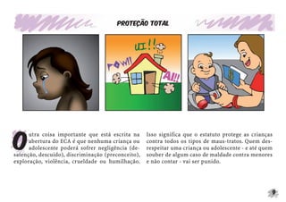 9
Proteção total
O
utra coisa importante que está escrita na
abertura do ECA é que nenhuma criança ou
adolescente poderá sofrer negligência (de-
satenção, descuido), discriminação (preconceito),
exploração, violência, crueldade ou humilhação.
Isso significa que o estatuto protege as crianças
contra todos os tipos de maus-tratos. Quem des-
respeitar uma criança ou adolescente - e até quem
souber de algum caso de maldade contra menores
e não contar - vai ser punido.
 