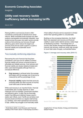 Economic Consulting Associates
Insights
Utility cost recovery: tackle
inefficiency before increasing tariffs
March 2021
Raising tariffs to cost recovery levels is often
considered a prerequisite of infrastructure sector
reforms. While immediate tariff increases are often
publicly unacceptable and politically infeasible, case
studies across the power and water sectors provide
evidence that achieving cost recovery through
efficiency gains which reduce the target cost
recovery level and win public support is a path to
financial viability and sustainable sector
improvements.
Two mutually reinforcing objectives
Recovering the cost of service has long been
considered a sine qua non for utilities to achieve
financial viability and ensure universal access to
affordable and reliable services. Cost recovery and
financial viability are closely related principles and
often used interchangeably although there is a
conceptual difference:
● Cost recovery is achieved when the average
tariff aligns with the average cost of service as
measured by tariff as percentage of cost.
● Financial viability implies that total revenues
(including tariffs and other sources of income)
cover total costs of service delivery.
While cost recovery is an important factor, financial
sustainability also crucially depends on other
measures such as subsidies, government transfers
and efficiency gains. A utility may be financially
viable if low billing and collection losses result in
stable cash inflows, even if tariffs are set below cost
recovery levels and there is a regular external top-
up. Similarly, even when operational cost recovery
is high, utilities may struggle to be financially viable
1 World Bank (2020). Cost Recovery and Financial
Viability of the Power Sector in Developing Countries –
if their ability to finance service expansion is limited
and/or their spending pattern is unsustainable.
Building on this conceptual distinction, the World
Bank has assessed cost recovery and financial
viability in power sector reforms across a wide range
of developing countries1
. The findings from 17
country case studies showed that despite efforts to
improve cost recovery, tariffs are rarely high enough
to cover total costs of supply, as illustrated below.
Figure 1 Average cost recovery rates (2010-17)
Source: ECA, based on World Bank (2020)
Insights from 15 Case Studies. Energy and Extractives
Global Practice
 