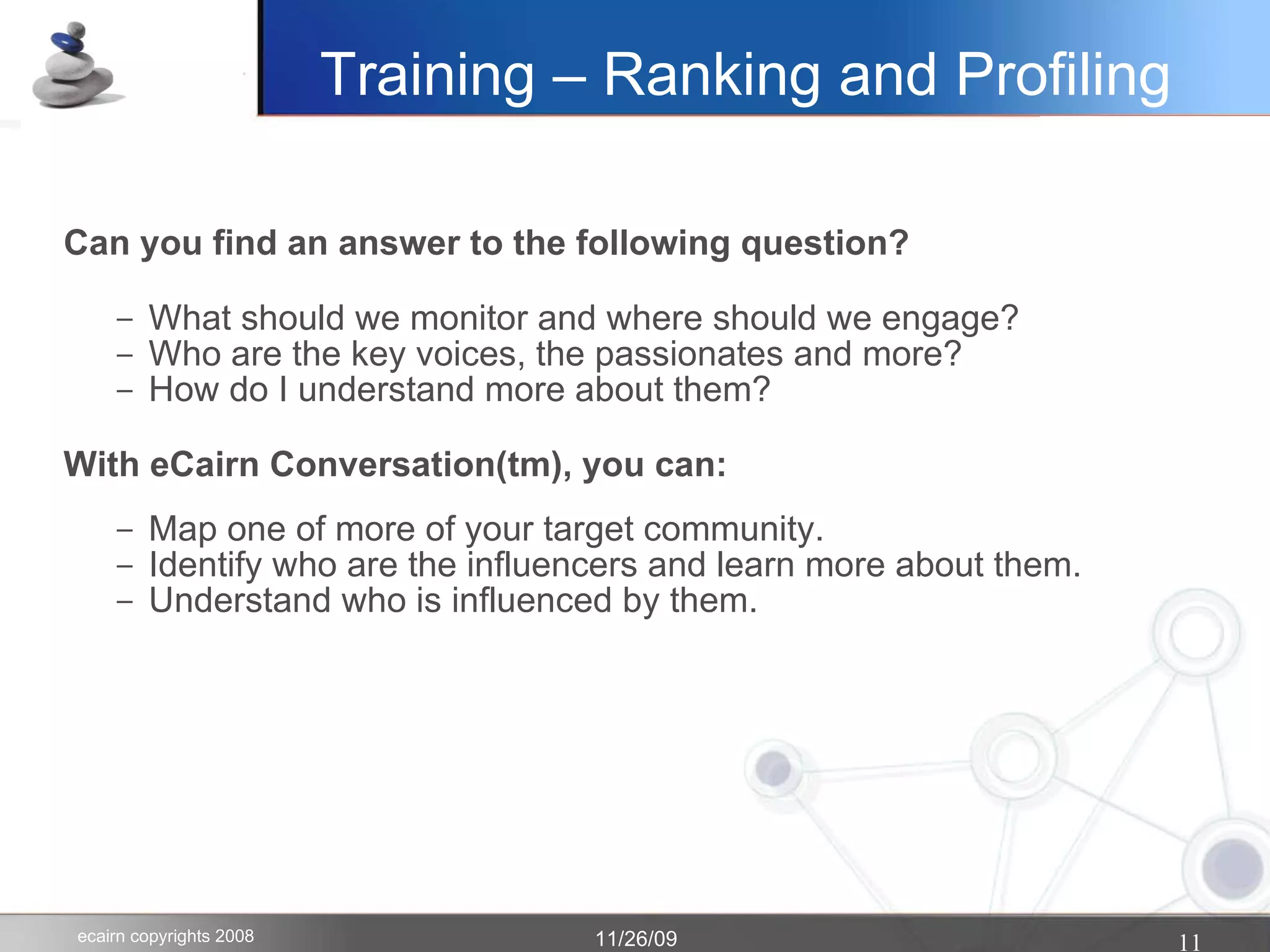 Training – Ranking and Profiling Can you find an answer to the following question? What should we monitor and where should we engage? Who are the key voices, the passionates and more? How do I understand more about them? With eCairn Conversation(tm), you can: Map one of more of your target community. Identify who are the influencers and learn more about them. Understand who is influenced by them.  