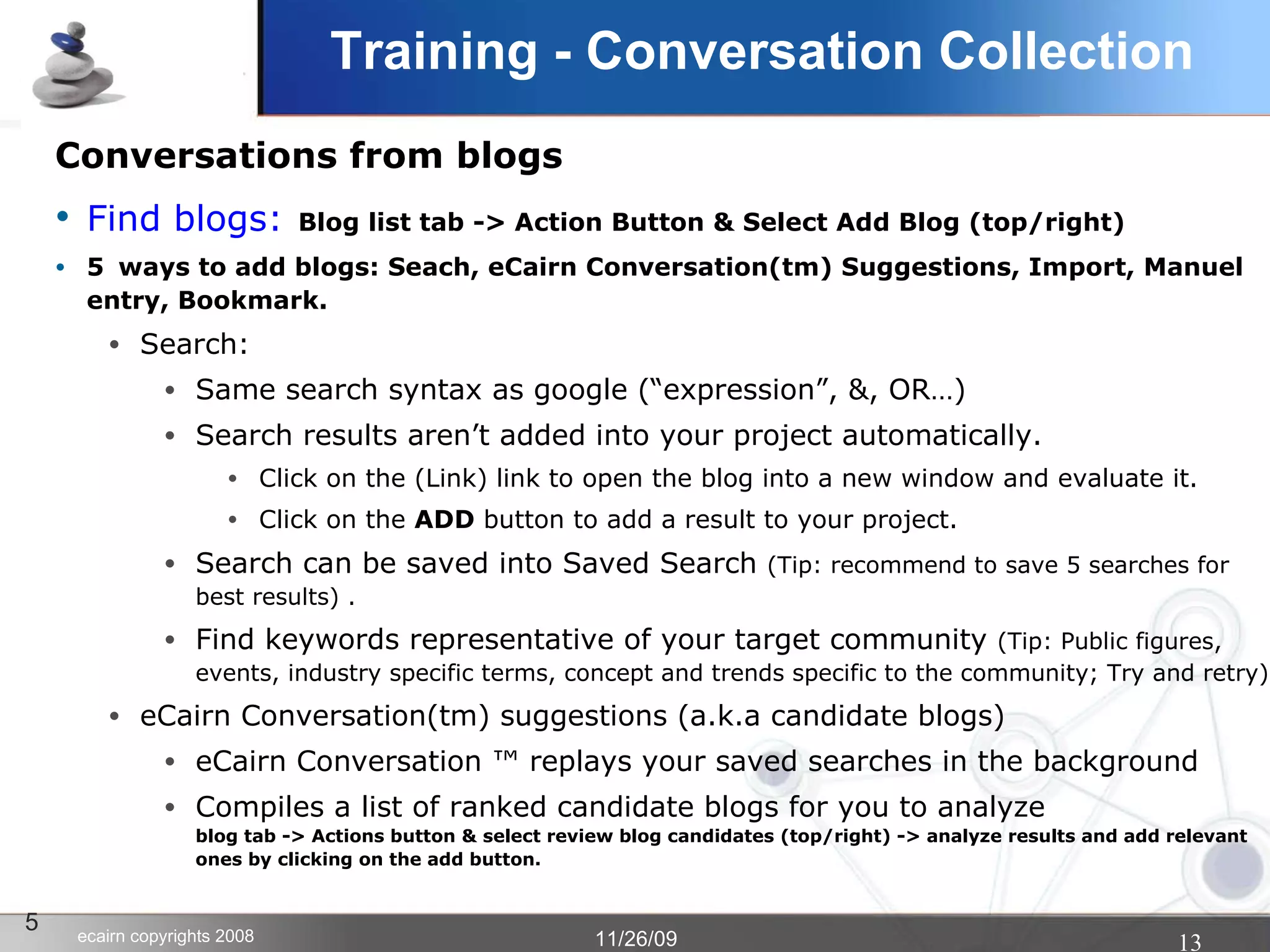 Training - Conversation Collection Conversations from blogs Find blogs:   Blog list tab -> Action Button & Select Add Blog (top/right)‏ 5 ways to add blogs: Seach, eCairn Conversation(tm) Suggestions, Import, Manuel entry, Bookmark. Search:  Same search syntax as google (“expression”, &, OR…)‏ Search results aren’t added into your project automatically. Click on the (Link) link to open the blog into a new window and evaluate it. Click on the  ADD  button to add a result to your project.  Search can be saved into Saved Search  (Tip: recommend to save 5 searches for best results) . Find keywords representative of your target community  (Tip: Public figures, events, industry specific terms, concept and trends specific to the community; Try and retry)‏ eCairn Conversation(tm) suggestions (a.k.a candidate blogs)‏ eCairn Conversation ™ replays your saved searches in the background Compiles a list of ranked candidate blogs for you to analyze blog tab -> Actions button & select review blog candidates (top/right) -> analyze results and add relevant ones by clicking on the add button. 5 