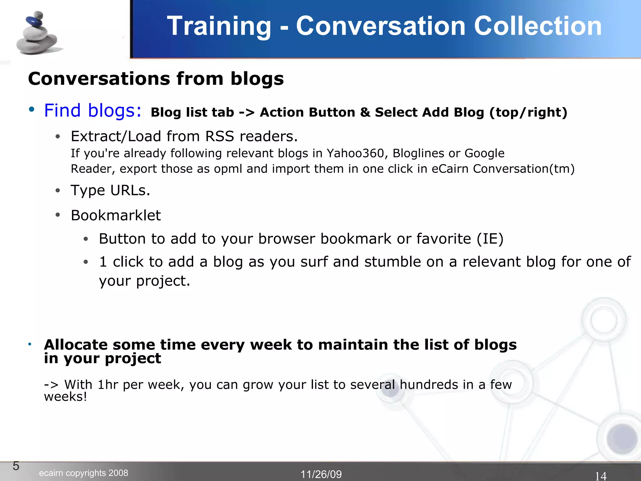 Training - Conversation Collection Conversations from blogs Find blogs:   Blog list tab -> Action Button & Select Add Blog (top/right)‏ Extract/Load from RSS readers. If you're already following relevant blogs in Yahoo360, Bloglines or Google Reader, export those as opml and import them in one click in eCairn Conversation(tm)‏ Type URLs. Bookmarklet   Button to add to your browser bookmark or favorite (IE)‏ 1 click to add a blog as you surf and stumble on a relevant blog for one of your project. Allocate some time every week to maintain the list of blogs  in your project -> With 1hr per week, you can grow your list to several hundreds in a few weeks! 5 
