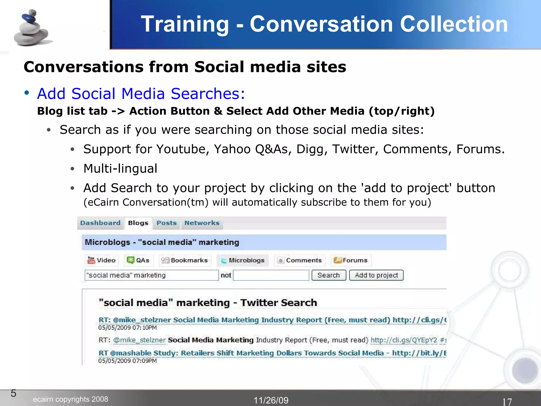 Conversations from Social media sites Add Social Media Searches:   Blog list tab -> Action Button & Select Add Other Media (top/right)‏ Search as if you were searching on those social media sites:  Support for Youtube, Yahoo Q&As, Digg, Twitter, Comments, Forums. Multi-lingual Add Search to your project by clicking on the 'add to project' button (eCairn Conversation(tm) will automatically subscribe to them for you)‏ 5 Training - Conversation Collection 