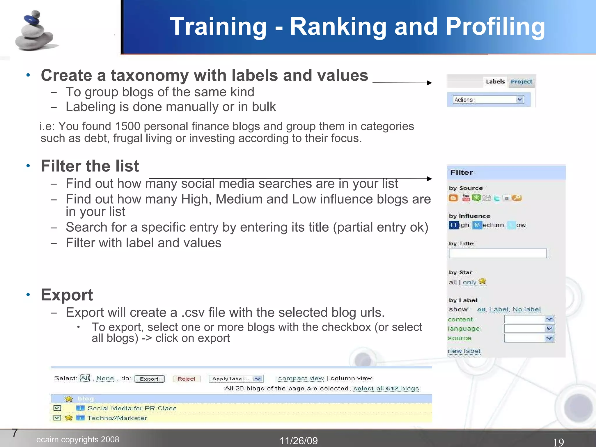 Create a taxonomy with labels and values To group blogs of the same kind Labeling is done manually or in bulk i.e: You found 1500 personal finance blogs and group them in categories such as debt, frugal living or investing according to their focus. Filter the list Find out how many social media searches are in your list Find out how many High, Medium and Low influence blogs are in your list Search for a specific entry by entering its title (partial entry ok)‏ Filter with label and values Export Export will create a .csv file with the selected blog urls.  To export, select one or more blogs with the checkbox (or select all blogs) -> click on export 7 Training - Ranking and Profiling 