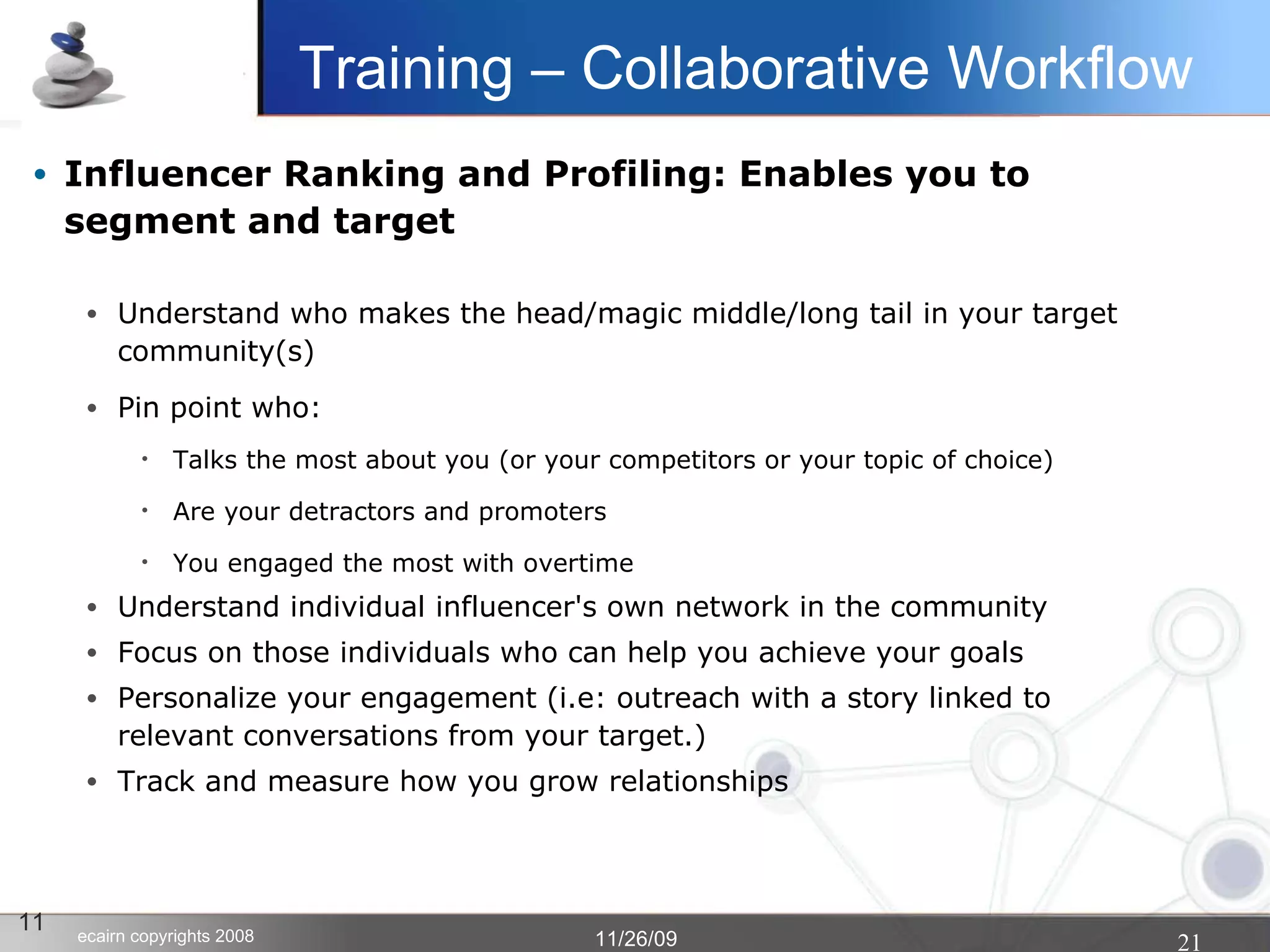 Influencer Ranking and Profiling: Enables you to segment and target Understand who makes the head/magic middle/long tail in your target community(s)‏ Pin point who: Talks the most about you (or your competitors or your topic of choice)‏ Are your detractors and promoters You engaged the most with overtime Understand individual influencer's own network in the community Focus on those individuals who can help you achieve your goals Personalize your engagement (i.e: outreach with a story linked to relevant conversations from your target.)‏ Track and measure how you grow relationships 11 Training – Collaborative Workflow 