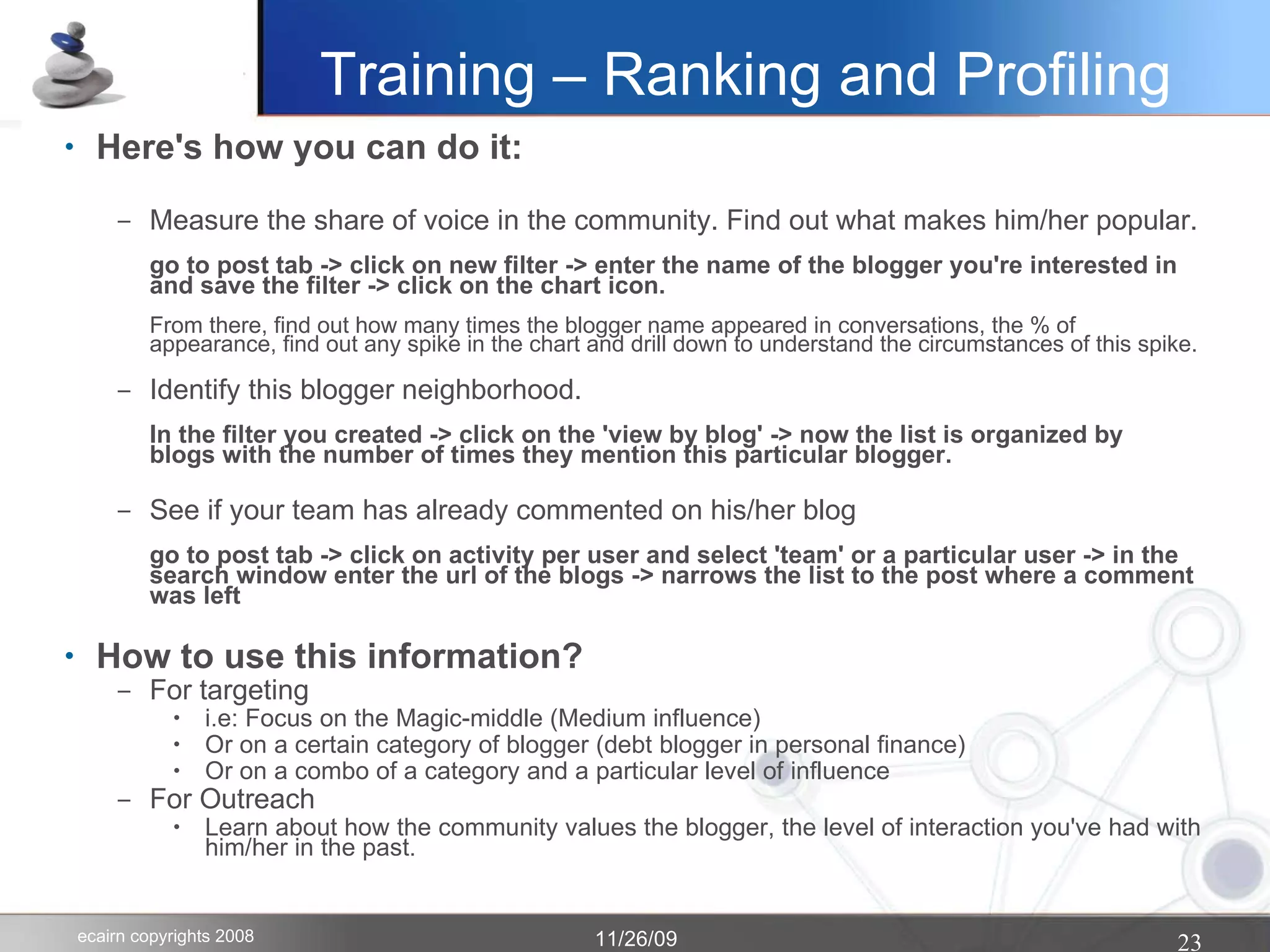 Training – Ranking and Profiling Here's how you can do it: Measure the share of voice in the community. Find out what makes him/her popular. go to post tab -> click on new filter -> enter the name of the blogger you're interested in and save the filter -> click on the chart icon.  From there, find out how many times the blogger name appeared in conversations, the % of appearance, find out any spike in the chart and drill down to understand the circumstances of this spike. Identify this blogger neighborhood. In the filter you created -> click on the 'view by blog' -> now the list is organized by  blogs with the number of times they mention this particular blogger.  See if your team has already commented on his/her blog go to post tab -> click on activity per user and select 'team' or a particular user -> in the search window enter the url of the blogs -> narrows the list to the post where a comment was left How to use this information? For targeting i.e: Focus on the Magic-middle (Medium influence)‏ Or on a certain category of blogger (debt blogger in personal finance)‏ Or on a combo of a category and a particular level of influence For Outreach Learn about how the community values the blogger, the level of interaction you've had with him/her in the past. 