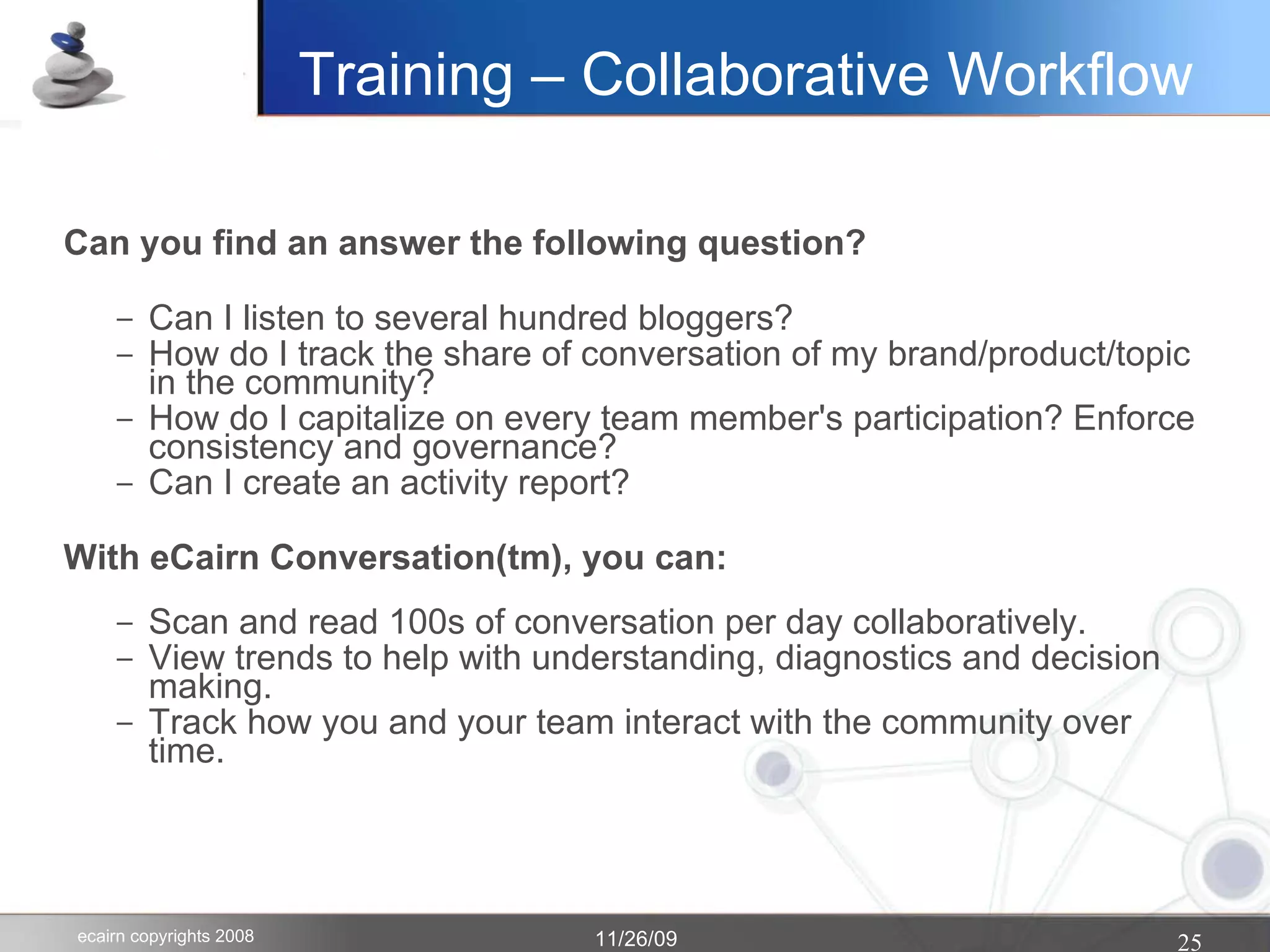 Training – Collaborative Workflow Can you find an answer the following question? Can I listen to several hundred bloggers? How do I track the share of conversation of my brand/product/topic in the community? How do I capitalize on every team member's participation? Enforce consistency and governance? Can I create an activity report? With eCairn Conversation(tm), you can: Scan and read 100s of conversation per day collaboratively. View trends to help with understanding, diagnostics and decision making. Track how you and your team interact with the community over time.  
