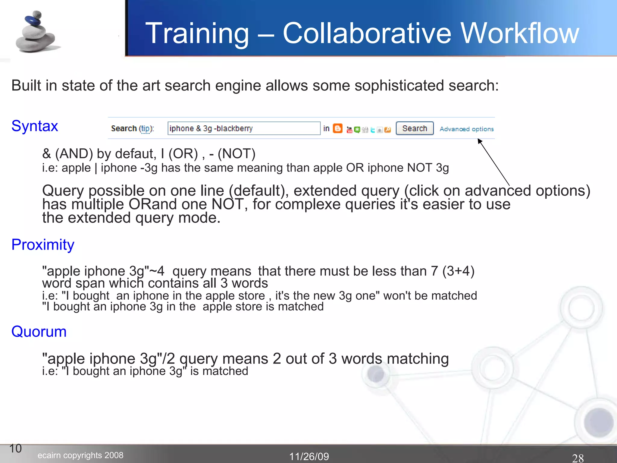 10 Built in state of the art search engine allows some sophisticated search: Syntax & (AND) by defaut, I (OR) , - (NOT)‏ i.e: apple | iphone -3g has the same meaning than apple OR iphone NOT 3g Query possible on one line (default), extended query (click on advanced options) has multiple ORand one NOT, for complexe queries it's easier to use the extended query mode. Proximity "apple iphone 3g"~4  query means that there must be less than 7 (3+4)  word span which contains all 3 words i.e: "I bought  an iphone in the apple store , it's the new 3g one" won't be matched "I bought an iphone 3g in the  apple store is matched Quorum "apple iphone 3g"/2 query means 2 out of 3 words matching i.e: "I bought an iphone 3g" is matched Training – Collaborative Workflow 