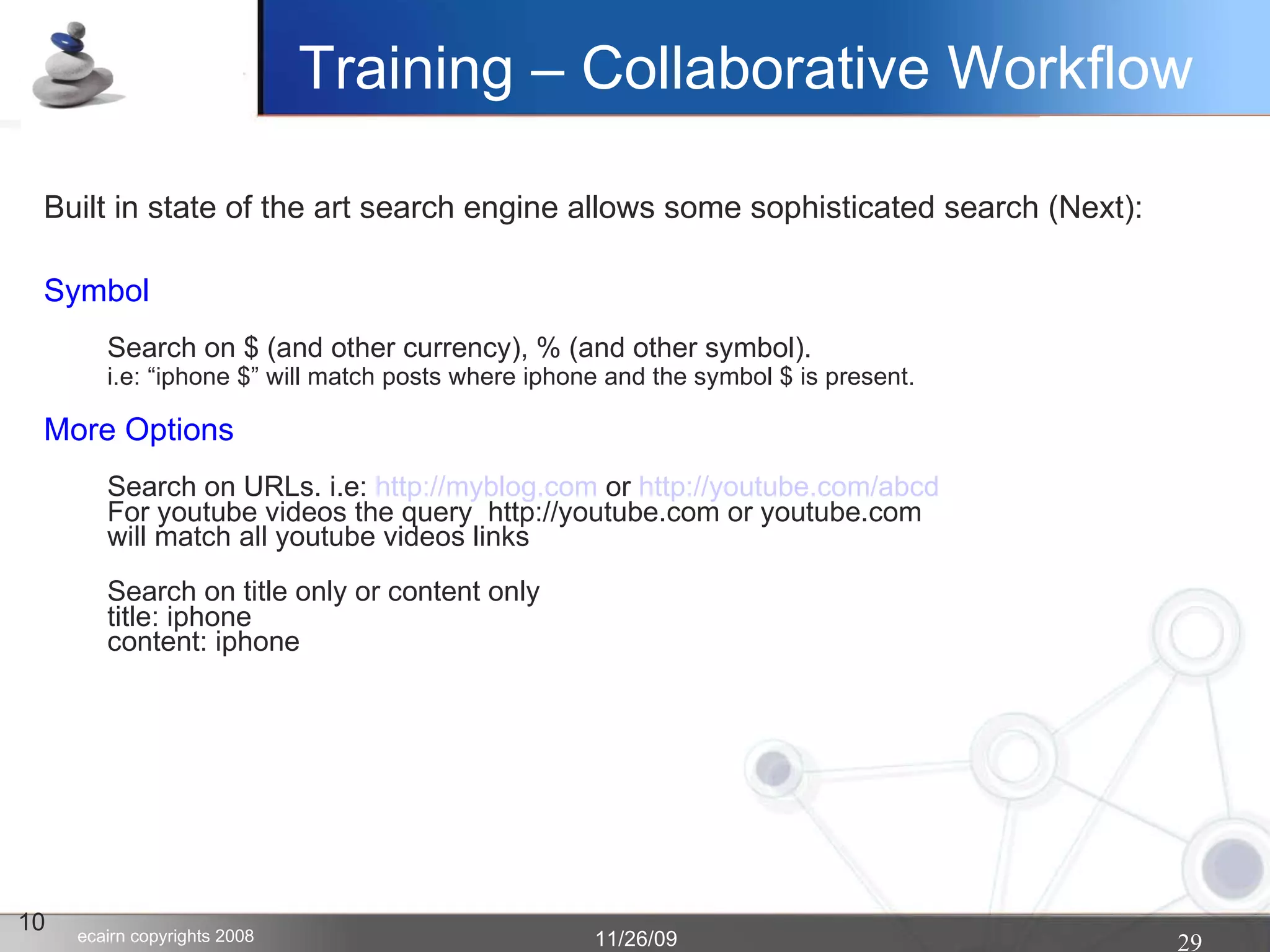 10 Built in state of the art search engine allows some sophisticated search (Next): Symbol Search on $ (and other currency), % (and other symbol). i.e: “iphone $” will match posts where iphone and the symbol $ is present.  More Options Search on URLs. i.e:  http://myblog.com  or  http://youtube.com/abcd For youtube videos the query  http://youtube.com or youtube.com  will match all youtube videos links Search on title only or content only title: iphone content: iphone Training – Collaborative Workflow 