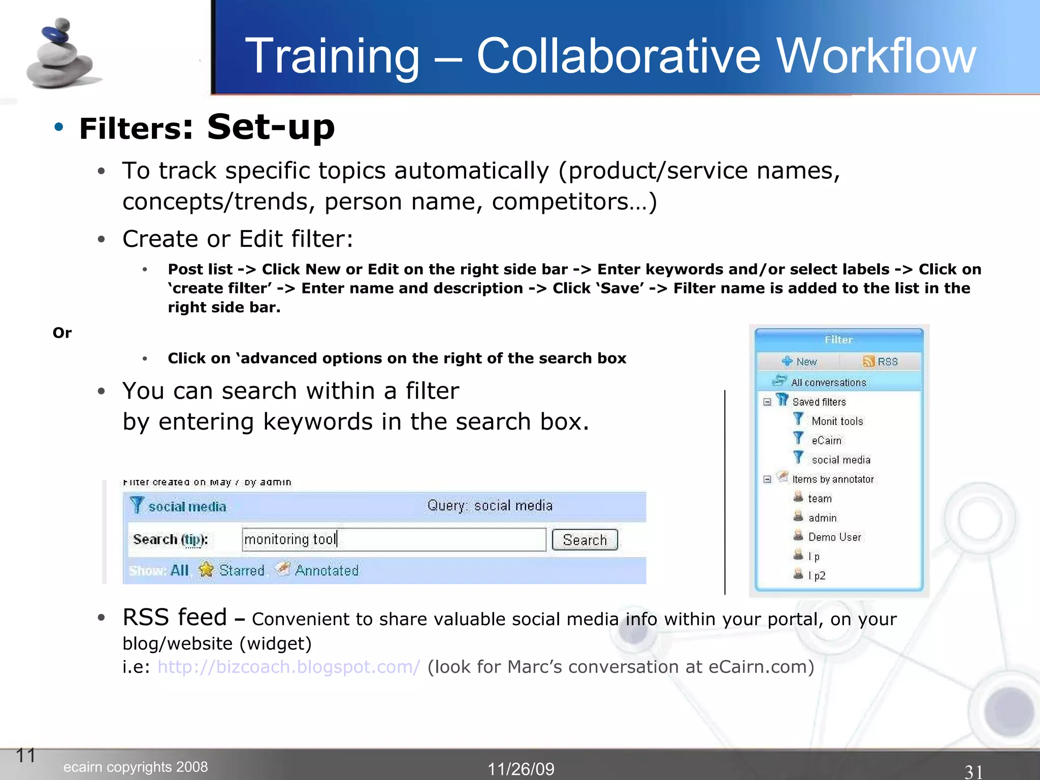 Filters : Set-up To track specific topics automatically (product/service names, concepts/trends, person name, competitors…)‏ Create or Edit filter: Post list -> Click New or Edit on the right side bar -> Enter keywords and/or select labels -> Click on ‘create filter’ -> Enter name and description -> Click ‘Save’ -> Filter name is added to the list in the right side bar. Or Click on ‘advanced options on the right of the search box You can search within a filter  by entering keywords in the search box. RSS feed  –  Convenient to share valuable social media info within your portal, on your blog/website (widget) i.e:  http:// bizcoach.blogspot.com /  (look for Marc’s conversation at eCairn.com)‏ 11 Training – Collaborative Workflow 