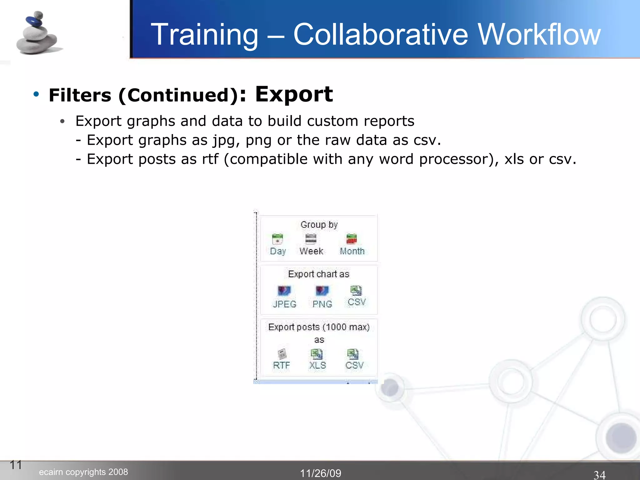 Filters (Continued) : Export Export graphs and data to build custom reports - Export graphs as jpg, png or the raw data as csv. - Export posts as rtf (compatible with any word processor), xls or csv. 11 Training – Collaborative Workflow 