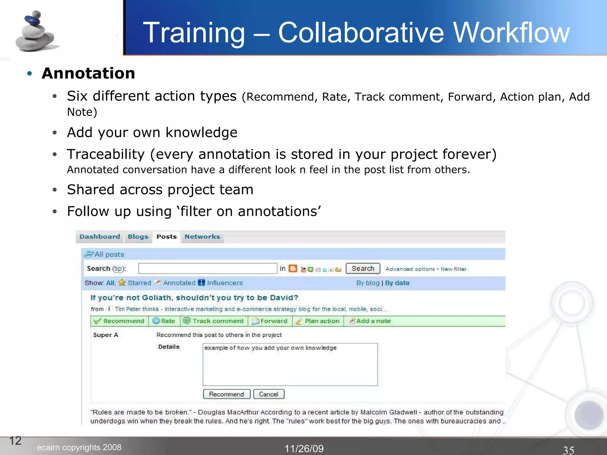 Annotation Six different action types  (Recommend, Rate, Track comment, Forward, Action plan, Add Note)‏ Add your own knowledge   Traceability (every annotation is stored in your project forever) Annotated conversation have a different look n feel in the post list from others. Shared across project team Follow up using ‘filter on annotations’ 12 Training – Collaborative Workflow 
