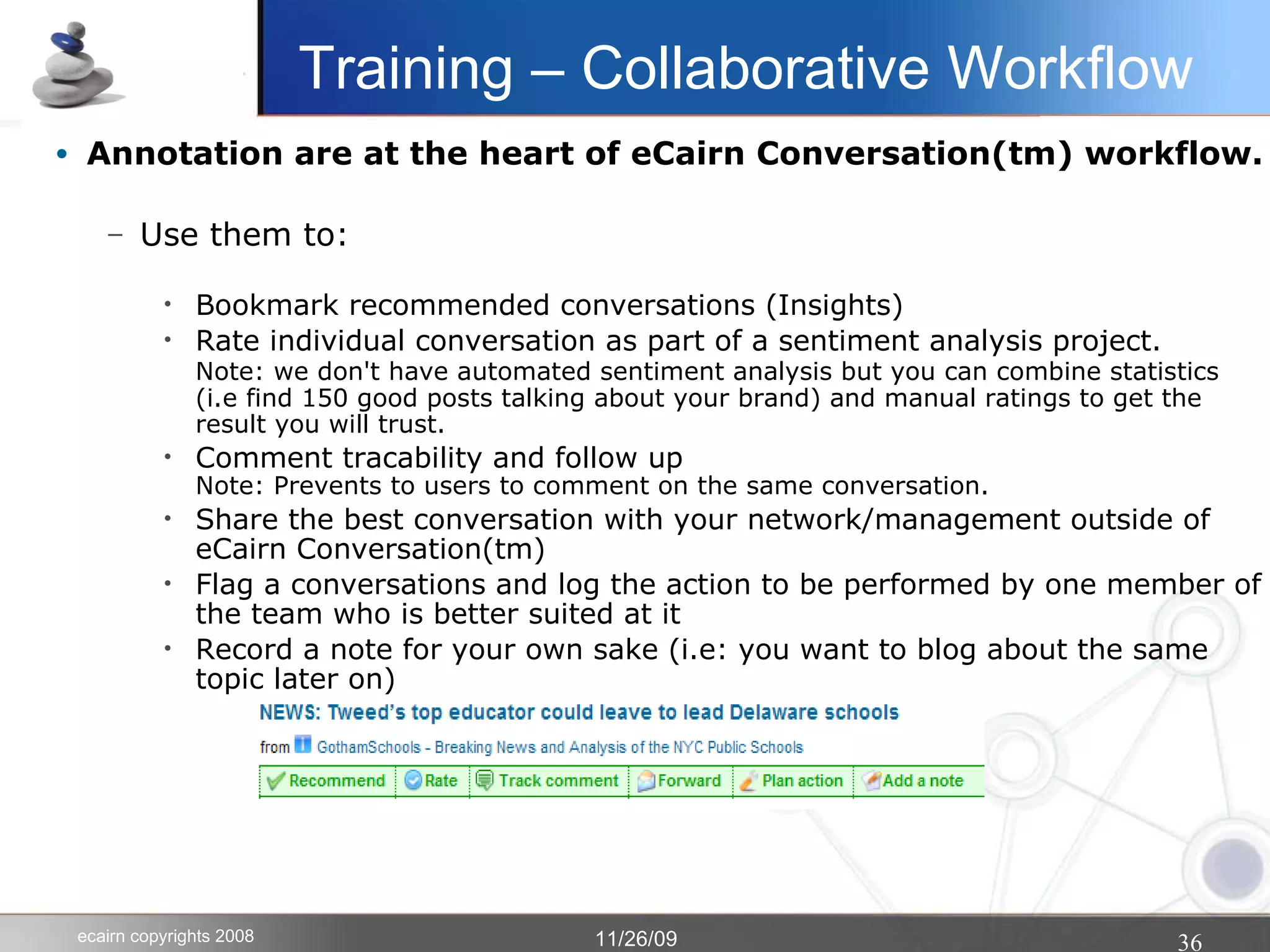 Annotation are at the heart of eCairn Conversation(tm) workflow. Use them to: Bookmark recommended conversations (Insights)‏ Rate individual conversation as part of a sentiment analysis project. Note: we don't have automated sentiment analysis but you can combine statistics   (i.e find 150 good posts talking about your brand) and manual ratings to get the result you will trust. Comment tracability and follow up Note: Prevents to users to comment on the same conversation. Share the best conversation with your network/management outside of eCairn Conversation(tm)‏ Flag a conversations and log the action to be performed by one member of the team who is better suited at it Record a note for your own sake (i.e: you want to blog about the same topic later on)‏ Training – Collaborative Workflow 