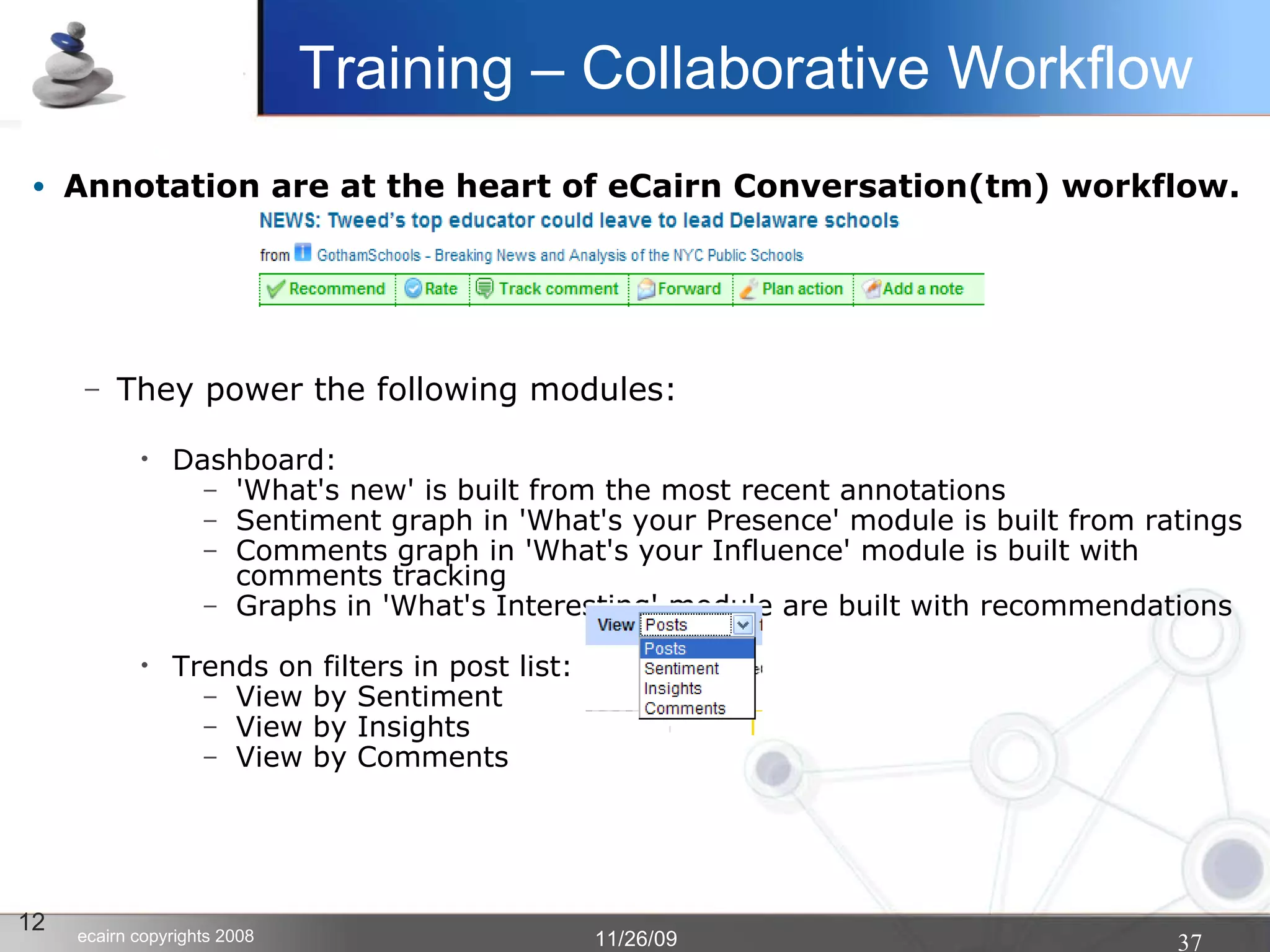 Annotation are at the heart of eCairn Conversation(tm) workflow. They power the following modules:  Dashboard: 'What's new' is built from the most recent annotations Sentiment graph in 'What's your Presence' module is built from ratings Comments graph in 'What's your Influence' module is built with comments tracking Graphs in 'What's Interesting' module are built with recommendations Trends on filters in post list: View by Sentiment View by Insights View by Comments 12 Training – Collaborative Workflow 