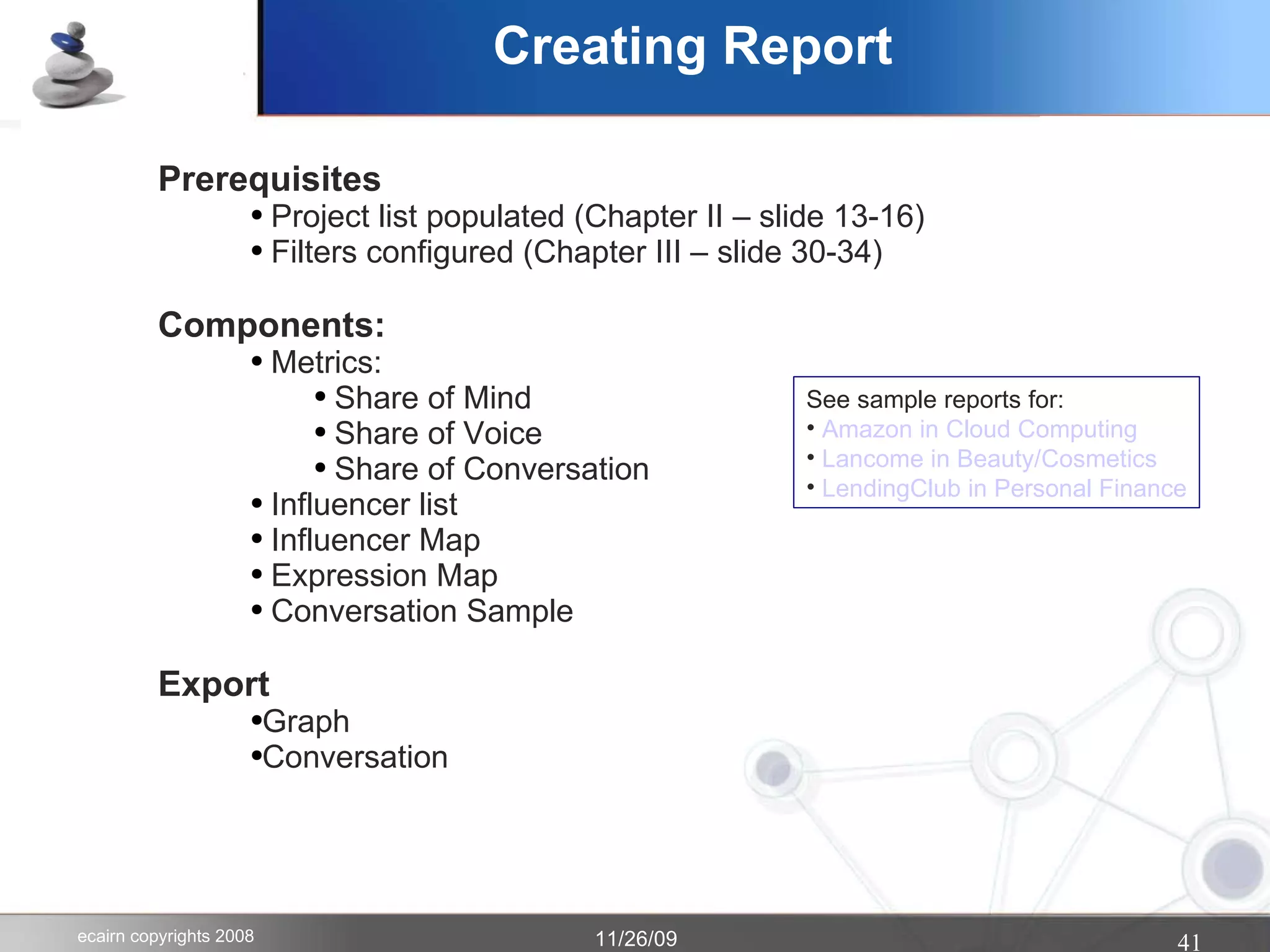 Creating Report Prerequisites Project list populated (Chapter II – slide 13-16) Filters configured (Chapter III – slide 30-34) Components: Metrics: Share of Mind Share of Voice Share of Conversation Influencer list Influencer Map Expression Map Conversation Sample Export Graph Conversation See sample reports for: Amazon in Cloud Computing Lancome in Beauty/Cosmetics LendingClub in Personal Finance 