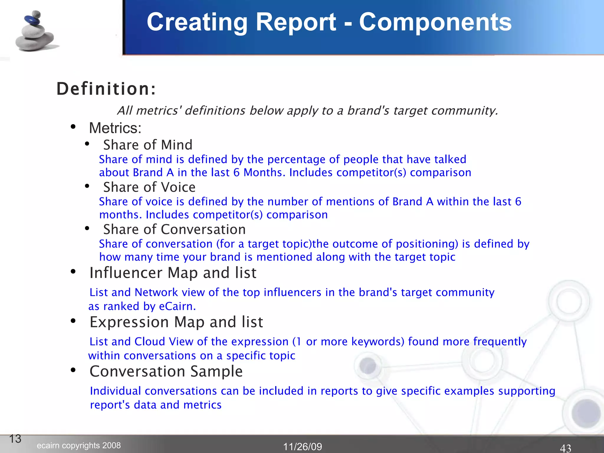 Creating Report - Components 13 Definition : All metrics' definitions below apply to a brand's target community. Metrics: Share of Mind Share of mind is defined by the percentage of people that have talked  about Brand A in the last 6 Months. Includes competitor(s) comparison Share of Voice Share of voice is defined by the number of mentions of Brand A within the last 6  months. Includes competitor(s) comparison Share of Conversation Share of conversation (for a target topic)the outcome of positioning) is defined by how many time your brand is mentioned along with the target topic Influencer Map and list   List and Network view of the top influencers in the brand's target community   as ranked by eCairn. Expression Map and list   List and Cloud View of the expression (1 or more keywords) found more frequently  within conversations on a specific topic Conversation Sample   Individual conversations can be included in reports to give specific examples supporting  report's data and metrics 
