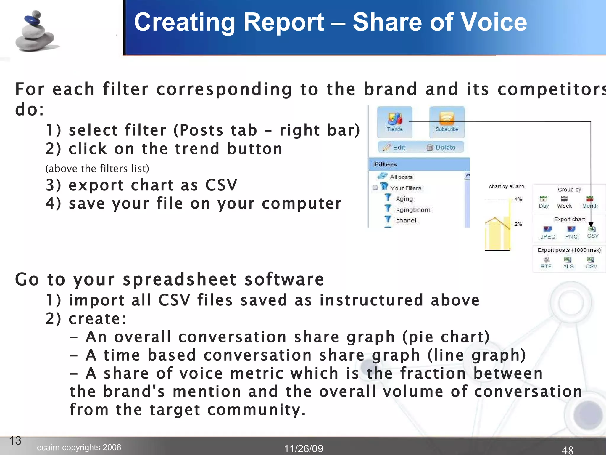Creating Report – Share of Voice 13 For each filter corresponding to the brand and its competitors, do: 1) select filter (Posts tab – right bar) 2) click on the trend button  (above the filters list) 3) export chart as CSV 4) save your file on your computer Go to your spreadsheet software 1) import all CSV files saved as instructured above 2) create:   - An overall conversation share graph (pie chart)   - A time based conversation share graph (line graph)   - A share of voice metric which is the fraction between    the brand's mention and the overall volume of conversation   from the target community. 