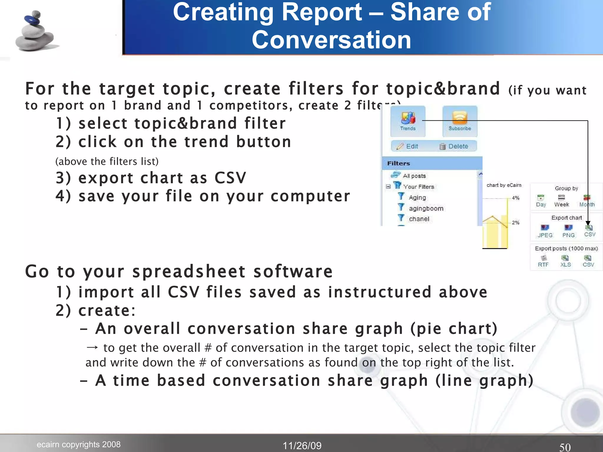Creating Report – Share of Conversation For the target topic, create filters for topic&brand  (if you want to report on 1 brand and 1 competitors, create 2 filters) 1) select topic&brand filter  2) click on the trend button  (above the filters list) 3) export chart as CSV 4) save your file on your computer Go to your spreadsheet software 1) import all CSV files saved as instructured above 2) create:   - An overall conversation share graph (pie chart) ->  to get the overall # of conversation in the target topic, select the topic filter and write down the # of conversations as found on the top right of the list.   - A time based conversation share graph (line graph)  