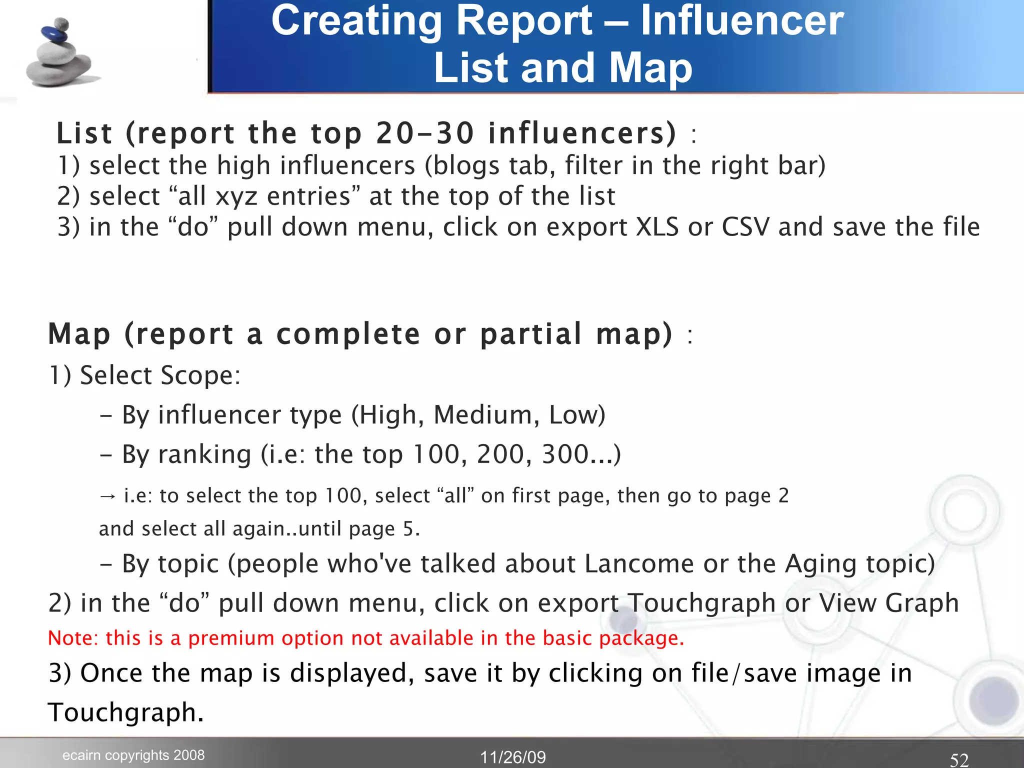 Creating Report – Influencer  List and Map List (report the top 20-30 influencers)  : 1) select the high influencers (blogs tab, filter in the right bar) 2) select “all xyz entries” at the top of the list 3) in the “do” pull down menu, click on export XLS or CSV and save the file Map (report a complete or partial map)  : 1) Select Scope: - By influencer type (High, Medium, Low) - By ranking (i.e: the top 100, 200, 300...)  -> i.e: to select the top 100, select “all” on first page, then go to page 2 and select all again..until page 5. - By topic (people who've talked about Lancome or the Aging topic) 2) in the “do” pull down menu, click on export Touchgraph or View Graph Note: this is a premium option not available in the basic package. 3) Once the map is displayed, save it by clicking on file/save image in  Touchgraph. 