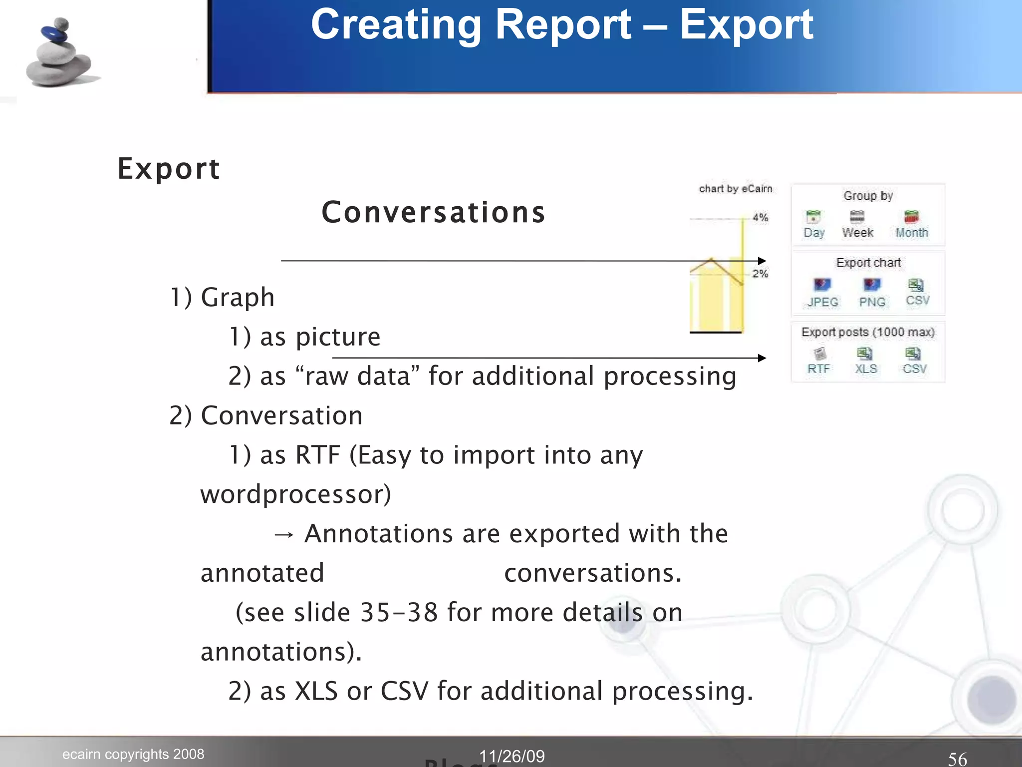Creating Report – Export Export   Conversations 1) Graph  1) as picture  2) as “raw data” for additional processing 2) Conversation  1) as RTF (Easy to import into any wordprocessor)   -> Annotations are exported with the annotated    conversations.   (see slide 35-38 for more details on annotations).    2) as XLS or CSV for additional processing. Blogs Use the various export options in the “do” pull  down menu in the blogs tab 