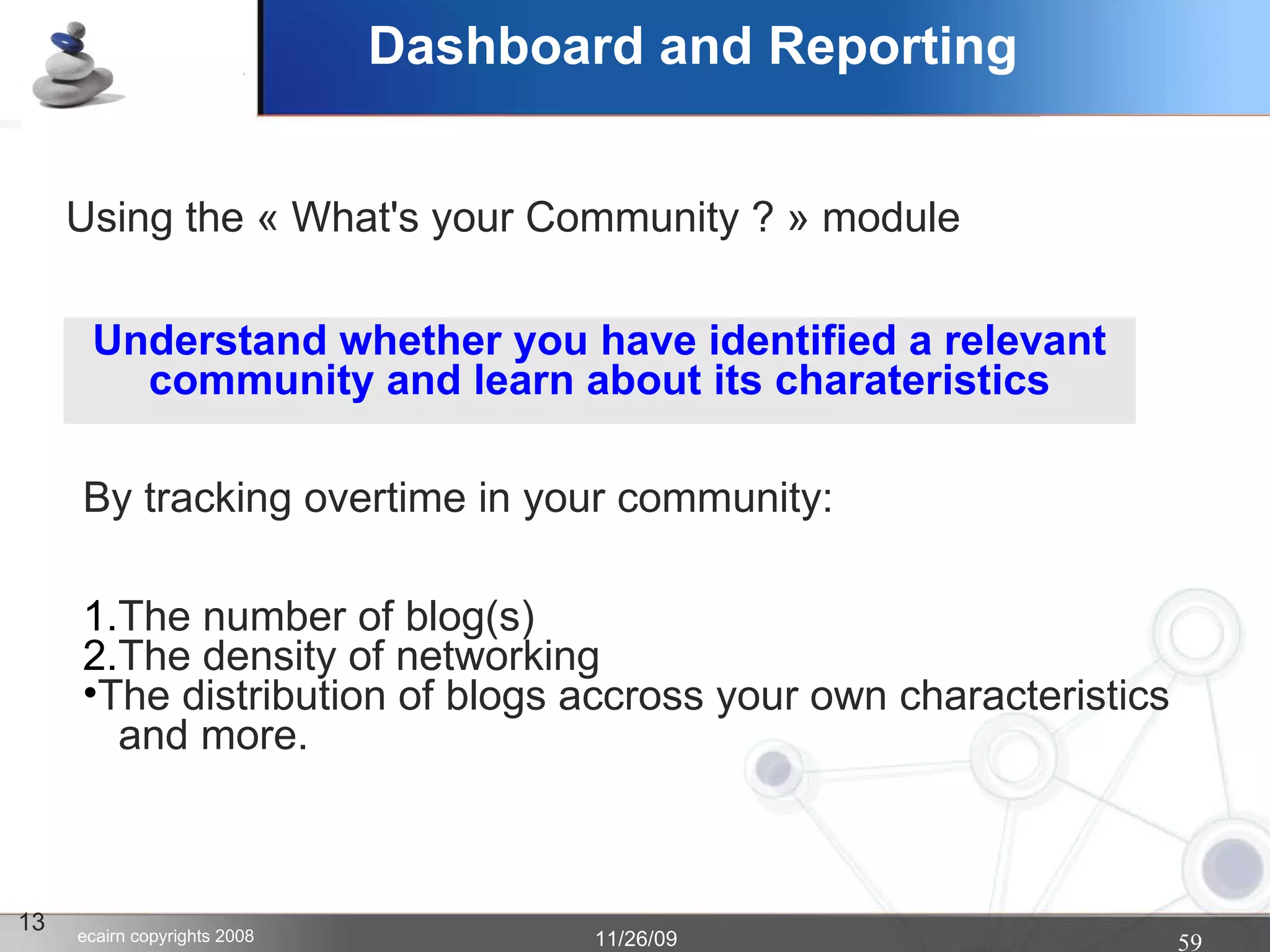Dashboard and Reporting 13 Understand whether you have identified a relevant community and learn about its charateristics The number of blog(s)  The density of networking The distribution of blogs accross your own characteristics    and more. By tracking overtime in your community: Using the « What's your Community ? » module   