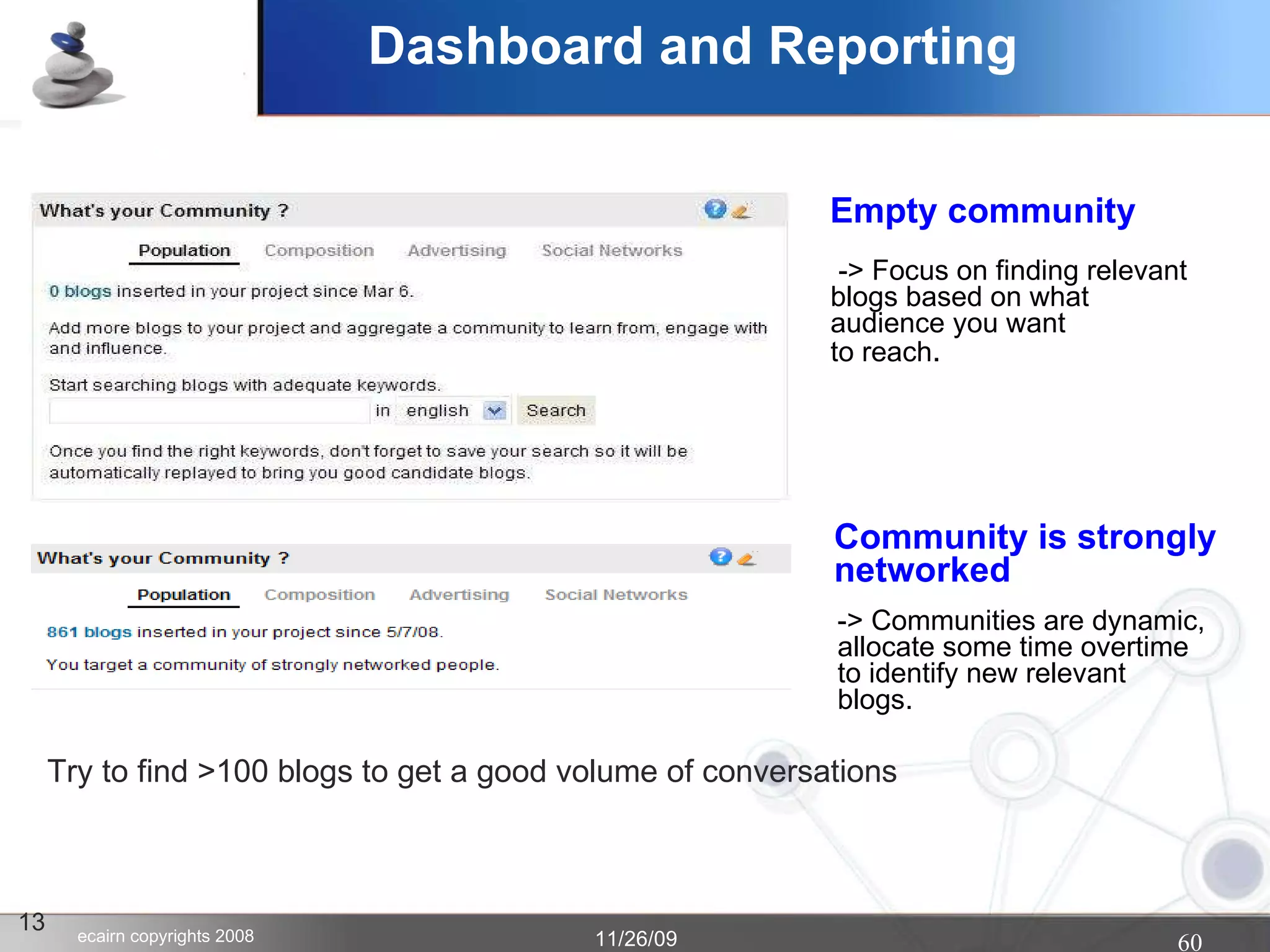 Dashboard and Reporting 13 Empty community Community is strongly  networked -> Focus on finding relevant  blogs based on what  audience you want  to reach .  Try to find >100 blogs to get a good volume of conversations -> Communities are dynamic, allocate some time overtime to identify new relevant  blogs.  