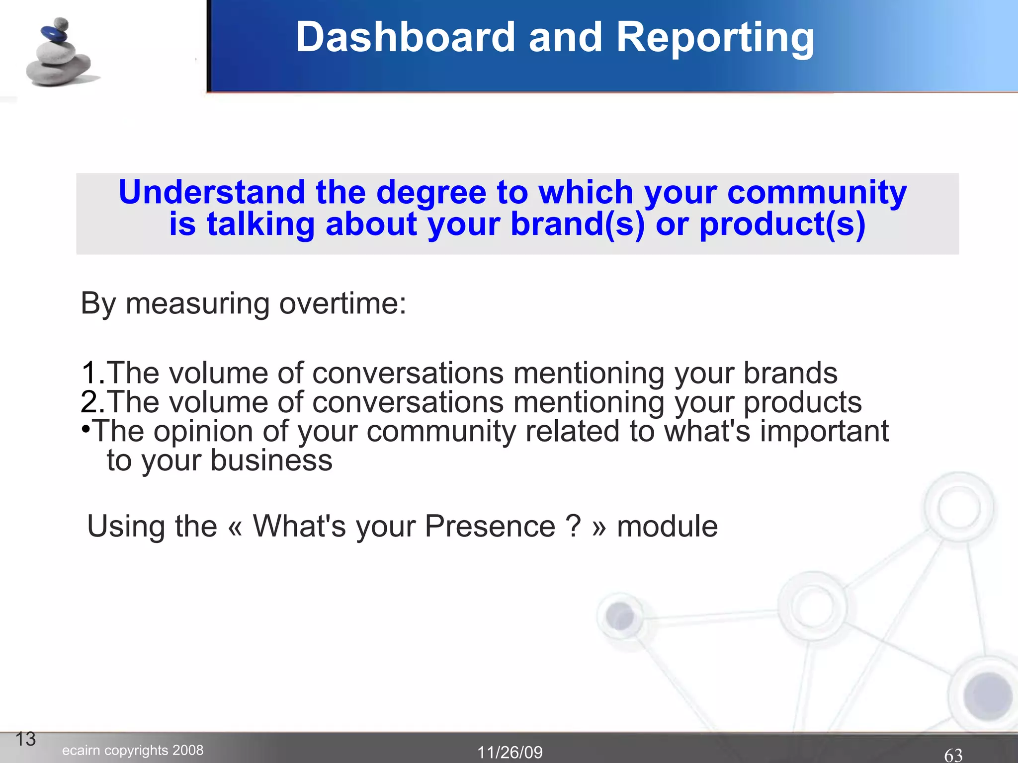 Dashboard and Reporting 13 Understand the degree to which your community  is talking about your brand(s) or product(s)‏ The volume of conversations mentioning your brands The volume of conversations mentioning your products The opinion of your community related to what's important   to your business By measuring overtime: Using the « What's your Presence ? » module  