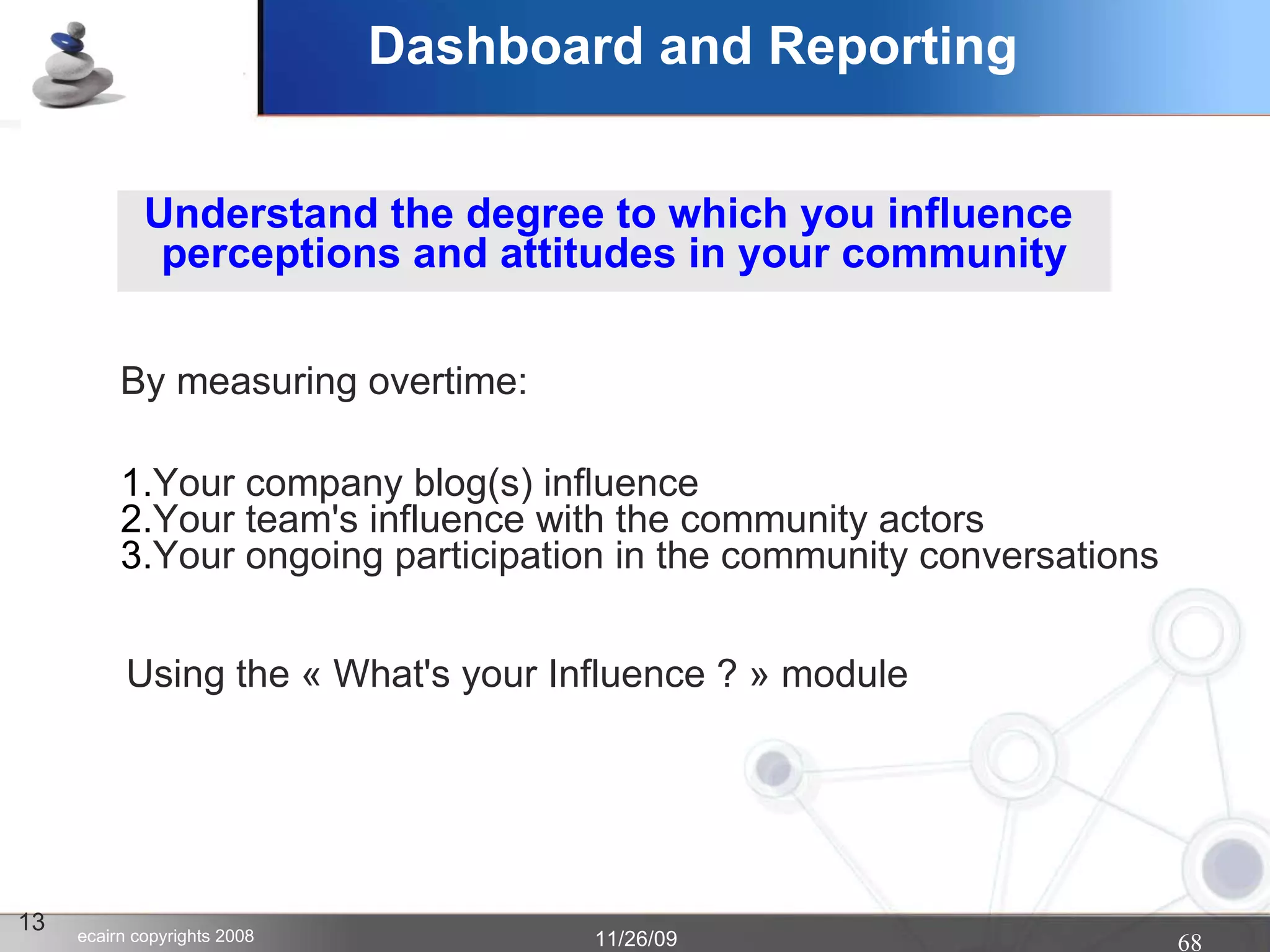 Dashboard and Reporting 13 Understand the degree to which you influence  perceptions and attitudes in your community Your company blog(s) influence Your team's influence with the community actors Your ongoing participation in the community conversations By measuring overtime: Using the « What's your Influence ? » module  