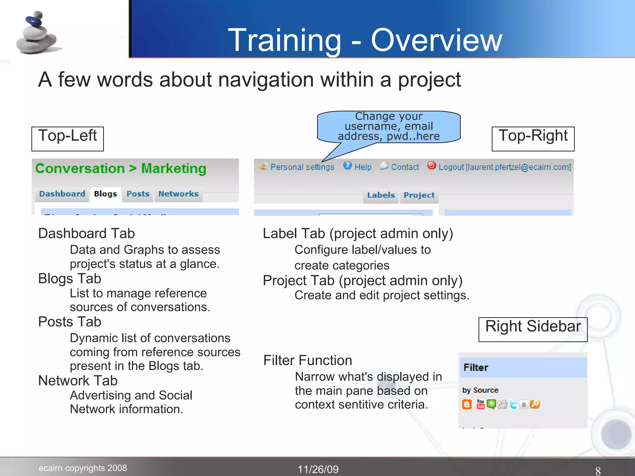 Training - Overview A few words about navigation within a project Top-Left Dashboard Tab Data and Graphs to assess project's status at a glance.  Blogs Tab List to manage reference sources of conversations. Posts Tab Dynamic list of conversations coming from reference sources present in the Blogs tab. Network Tab Advertising and Social Network information. Top-Right Label Tab (project admin only)‏ Configure label/values to  create categories Project Tab (project admin only)‏ Create and edit project settings. Right Sidebar Change your username, email address, pwd..here Filter Function Narrow what's displayed in the main pane based on context sentitive criteria.  