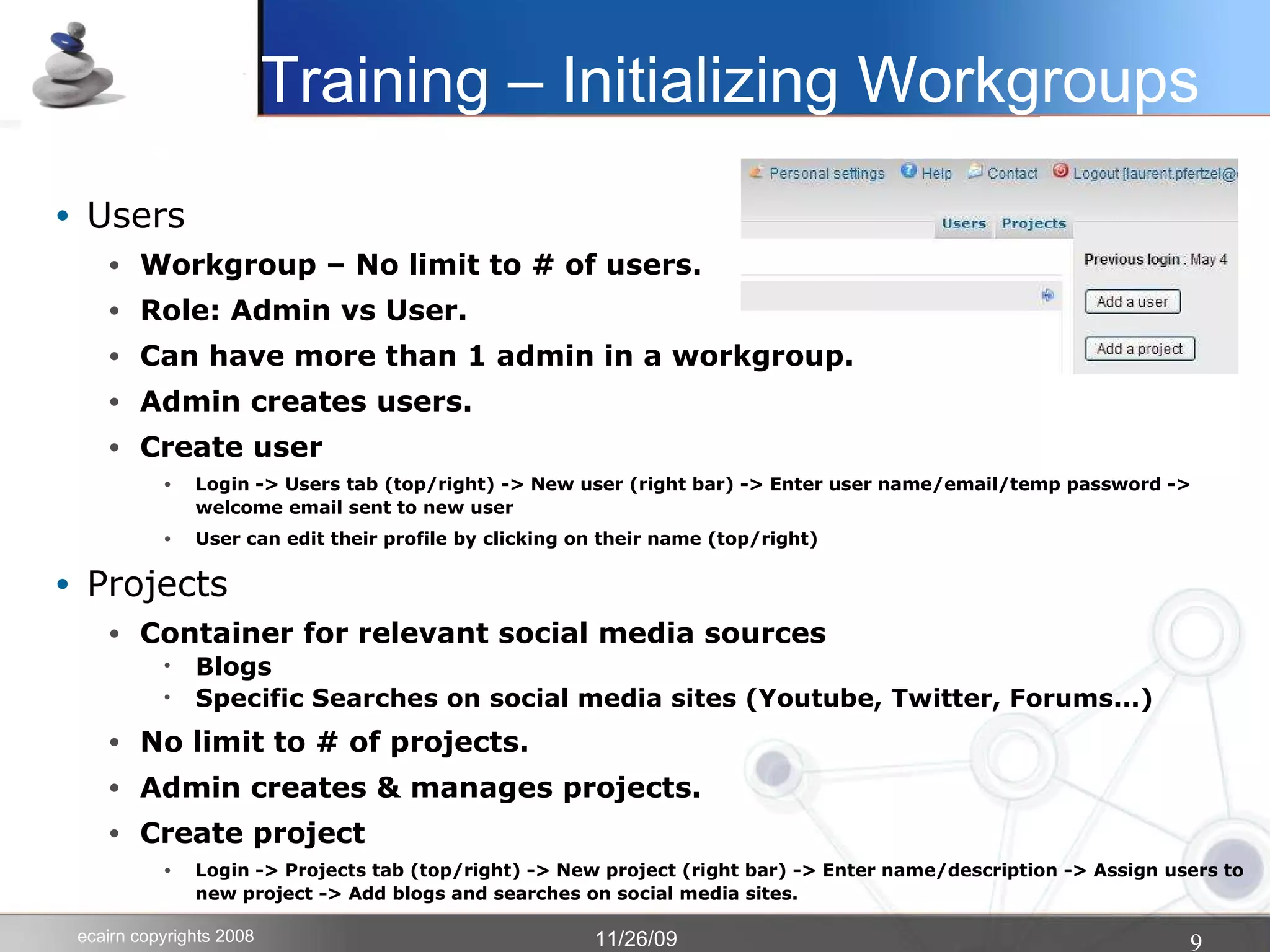 Users Workgroup – No limit to # of users.  Role: Admin vs User.  Can have more than 1 admin in a workgroup. Admin creates users.  Create user Login -> Users tab (top/right) -> New user (right bar) -> Enter user name/email/temp password -> welcome email sent to new user User can edit their profile by clicking on their name (top/right)‏ Projects Container for relevant social media sources Blogs Specific Searches on social media sites (Youtube, Twitter, Forums...)‏ No limit to # of projects. Admin creates & manages projects. Create project Login -> Projects tab (top/right) -> New project (right bar) -> Enter name/description -> Assign users to new project -> Add blogs and searches on social media sites. Training – Initializing Workgroups 