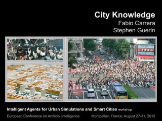 City Knowledge
                                                                Fabio Carrera
                                                              Stephen Guerin




Intelligent Agents for Urban Simulations and Smart Cities workshop
European Conference on Artificial Intelligence   Montpellier, France: August 27-31, 2012
 