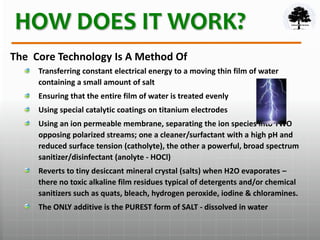 HOW DOES IT WORK?
The Core Technology Is A Method Of
Transferring constant electrical energy to a moving thin film of water
containing a small amount of salt
Ensuring that the entire film of water is treated evenly
Using special catalytic coatings on titanium electrodes
Using an ion permeable membrane, separating the ion species into TWO
opposing polarized streams; one a cleaner/surfactant with a high pH and
reduced surface tension (catholyte), the other a powerful, broad spectrum
sanitizer/disinfectant (anolyte - HOCl)
Reverts to tiny desiccant mineral crystal (salts) when H2O evaporates –
there no toxic alkaline film residues typical of detergents and/or chemical
sanitizers such as quats, bleach, hydrogen peroxide, iodine & chloramines.
The ONLY additive is the PUREST form of SALT - dissolved in water
 