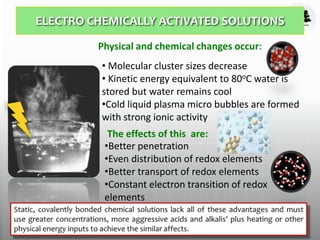 ELECTRO CHEMICALLY ACTIVATED SOLUTIONS
12
Physical and chemical changes occur:
• Molecular cluster sizes decrease
• Kinetic energy equivalent to 80oC water is
stored but water remains cool
•Cold liquid plasma micro bubbles are formed
with strong ionic activity
The effects of this are:
•Better penetration
•Even distribution of redox elements
•Better transport of redox elements
•Constant electron transition of redox
elements
•Bubble implosion like ultrasonication
 