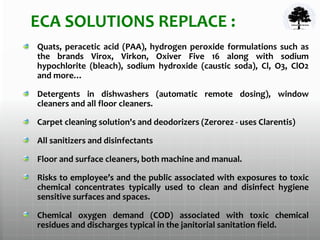 ECA SOLUTIONS REPLACE :
Quats, peracetic acid (PAA), hydrogen peroxide formulations such as
the brands Virox, Virkon, Oxiver Five 16 along with sodium
hypochlorite (bleach), sodium hydroxide (caustic soda), Cl, O3, ClO2
and more…
Detergents in dishwashers (automatic remote dosing), window
cleaners and all floor cleaners.
Carpet cleaning solution's and deodorizers (Zerorez - uses Clarentis)
All sanitizers and disinfectants
Floor and surface cleaners, both machine and manual.
Risks to employee’s and the public associated with exposures to toxic
chemical concentrates typically used to clean and disinfect hygiene
sensitive surfaces and spaces.
Chemical oxygen demand (COD) associated with toxic chemical
residues and discharges typical in the janitorial sanitation field.
 