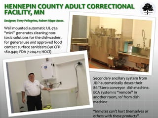 HENNEPIN COUNTY ADULT CORRECTIONAL
FACILITY, MN
Designer; Terry Pellegrino, Robert Rippe Assoc.
Wall mounted automatic UL-75a
“mini” generates cleaning non-
toxic solutions for the dishwasher,
for general use and approved food
contact surface sanitizers (40 CFR
180.940; FDA 7-204.11; HOCl)
Secondary ancillary system from
JDP automatically doses their
86”Stero conveyor dish machine.
ECA system is “remote” in
another room, 10’ from dish
machine
“Inmates can’t hurt themselves or
others with these products”
 