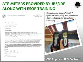 ATP METERS PROVIDED BY JRS/JDP
ALONG WITH ESOP TRAINING
Because we measure “CLEAN”
quantitatively, using ATP, we ensure
clean surfaces prior to surface
sanitizing.
!
 